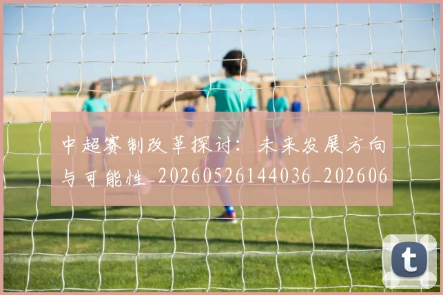 中超赛制改革探讨:未来发展方向与可能性_20260526144036_20260608142332