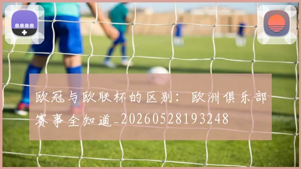 欧冠与欧联杯的区别：欧洲俱乐部赛事全知道_20260528193248