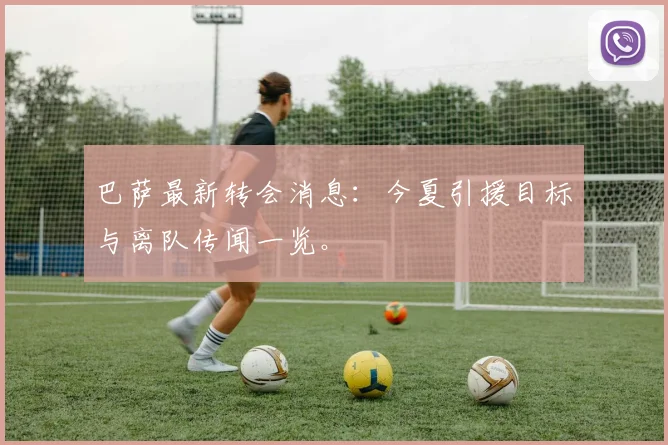 巴萨最新转会消息:今夏引援目标与离队传闻一览。