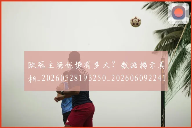 欧冠主场优势有多大？数据揭示真相_20260528193250_20260609224144