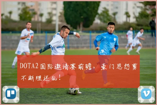 DOTA2国际邀请赛前瞻，豪门恩怨剪不断理还乱！