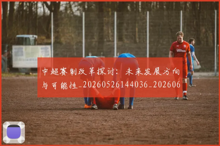 中超赛制改革探讨:未来发展方向与可能性_20260526144036_20260608142332