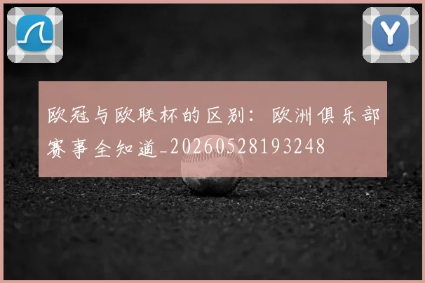 欧冠与欧联杯的区别：欧洲俱乐部赛事全知道_20260528193248