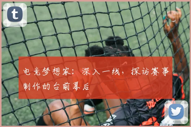 电竞梦想家：深入一线，探访赛事制作的台前幕后