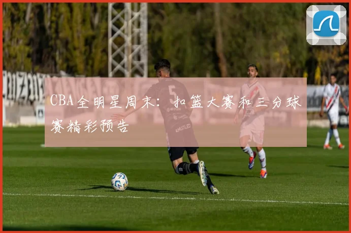 CBA全明星周末：扣篮大赛和三分球赛精彩预告